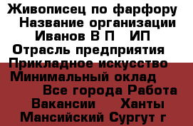 Живописец по фарфору › Название организации ­ Иванов В.П., ИП › Отрасль предприятия ­ Прикладное искусство › Минимальный оклад ­ 30 000 - Все города Работа » Вакансии   . Ханты-Мансийский,Сургут г.